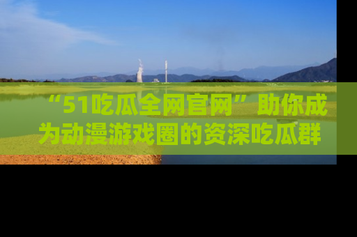 “51吃瓜全网官网”助你成为动漫游戏圈的资深吃瓜群众！