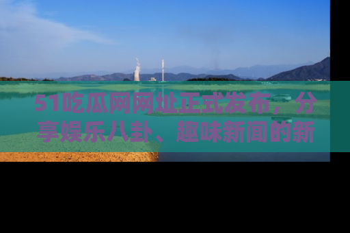 51吃瓜网网址正式发布，分享娱乐八卦、趣味新闻的新平台