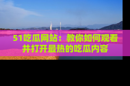 51吃瓜网站:教你如何观看并打开最热的吃瓜内容