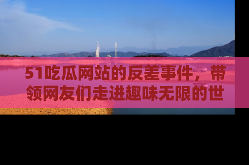 51吃瓜网站的反差事件,带领网友们走进趣味无限的世界