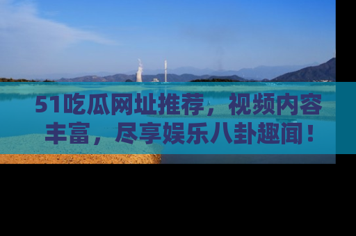 51吃瓜网址推荐，视频内容丰富，尽享娱乐八卦趣闻！