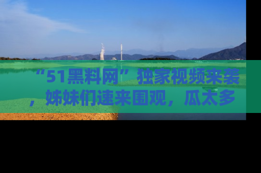 “51黑料网”独家视频来袭，姊妹们速来围观，瓜太多简直停不下来！