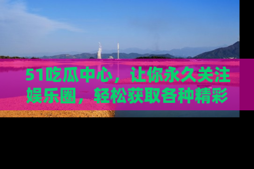 51吃瓜中心，让你永久关注娱乐圈，轻松获取各种精彩的吃瓜信息！