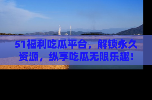 51福利吃瓜平台,解锁永久资源,纵享吃瓜无限乐趣!