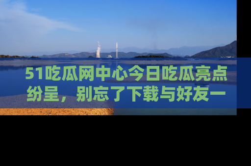 51吃瓜网中心今日吃瓜亮点纷呈，别忘了下载与好友一同分享！