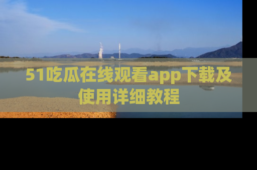 51吃瓜在线观看app下载及使用详细教程