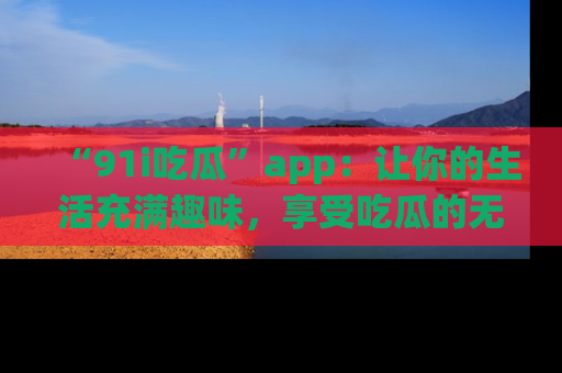 “91i吃瓜”app：让你的生活充满趣味，享受吃瓜的无限乐趣！