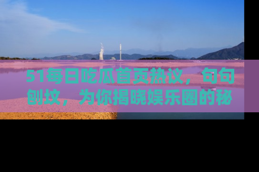 51每日吃瓜首页热议,句句刨坟,为你揭晓娱乐圈的秘密!