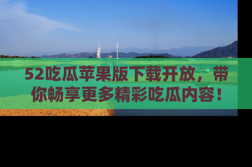 52吃瓜苹果版下载开放,带你畅享更多精彩吃瓜内容!