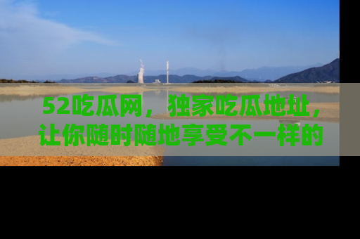 52吃瓜网,独家吃瓜地址,让你随时随地享受不一样的观看体验!