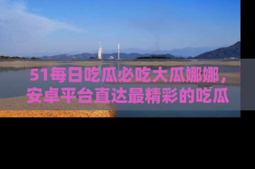 51每日吃瓜必吃大瓜娜娜,安卓平台直达最精彩的吃瓜内容。