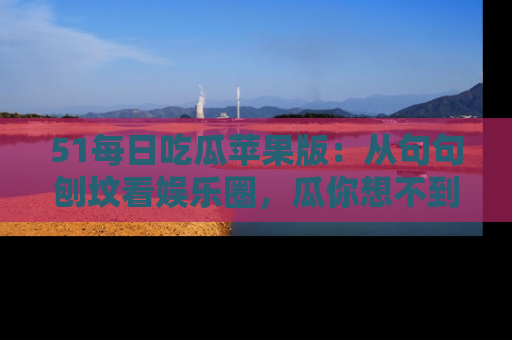 51每日吃瓜苹果版:从句句刨坟看娱乐圈,瓜你想不到的精彩纷呈!