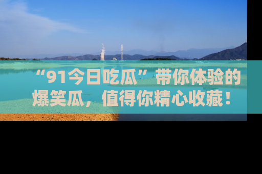 “91今日吃瓜”带你体验的爆笑瓜，值得你精心收藏！
