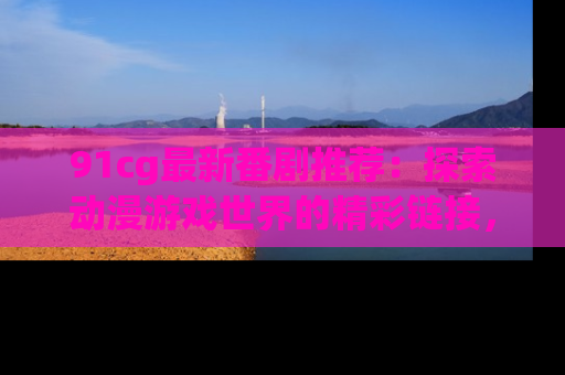 91cg最新番剧推荐:探索动漫游戏世界的精彩链接,尽在此处!