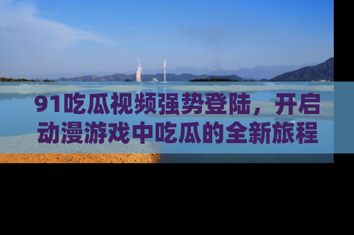 91吃瓜视频强势登陆,开启动漫游戏中吃瓜的全新旅程!