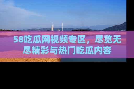 58吃瓜网视频专区,尽览无尽精彩与热门吃瓜内容