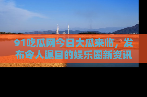 91吃瓜网今日大瓜来临,发布令人瞩目的娱乐圈新资讯!