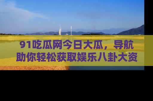 91吃瓜网今日大瓜,导航助你轻松获取娱乐八卦大资讯