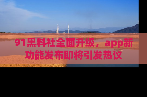91黑料社全面升级,app新功能发布即将引发热议