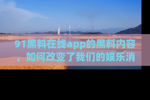 91黑料在线app的黑料内容,如何改变了我们的娱乐消费习惯?