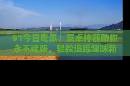 91今日吃瓜，安卓神器助你永不迷路，轻松追踪趣味新闻！