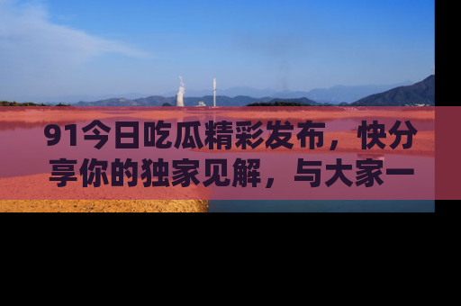 91今日吃瓜精彩发布，快分享你的独家见解，与大家一起讨论吧！