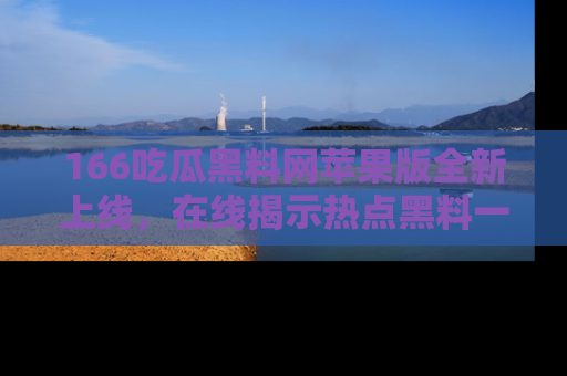 166吃瓜黑料网苹果版全新上线，在线揭示热点黑料一手掌握！