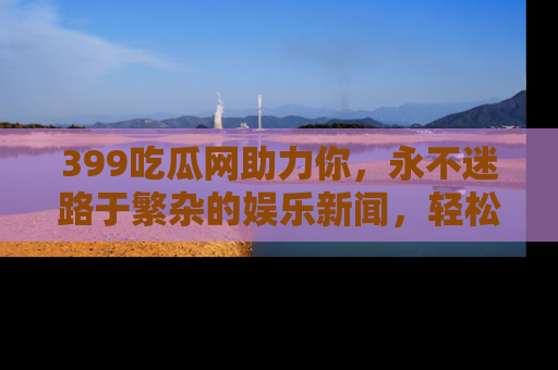 399吃瓜网助力你，永不迷路于繁杂的娱乐新闻，轻松追踪热点！