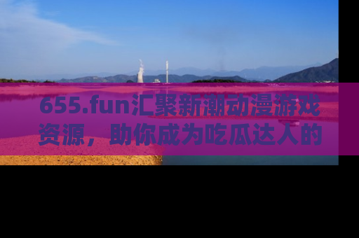 655.fun汇聚新潮动漫游戏资源，助你成为吃瓜达人的必备平台！