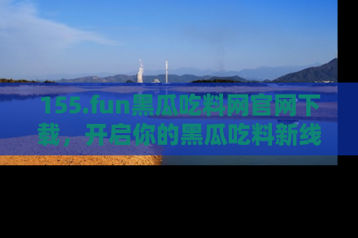 155.fun黑瓜吃料网官网下载，开启你的黑瓜吃料新线路，轻松找到入口！