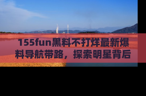 155fun黑料不打烊最新爆料导航带路，探索明星背后的秘密