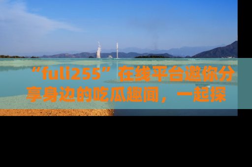 “fuli255”在线平台邀你分享身边的吃瓜趣闻，一起探索生活的小秘密！
