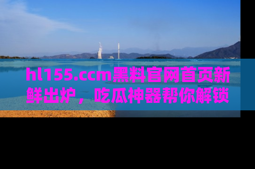 hl155.ccm黑料官网首页新鲜出炉，吃瓜神器帮你解锁那些鲜为人知的内幕！