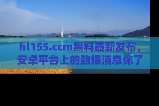 hl155.ccm黑料最新发布，安卓平台上的劲爆消息你了解了吗？