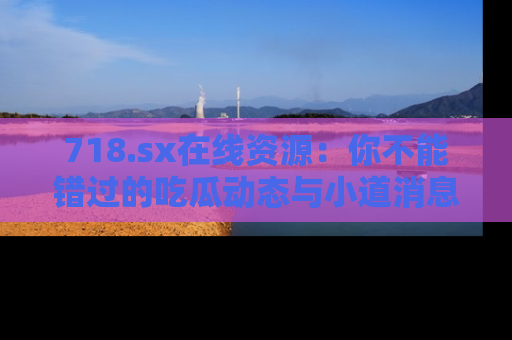 718.sx在线资源：你不能错过的吃瓜动态与小道消息