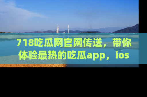 718吃瓜网官网传送，带你体验最热的吃瓜app，ios用户必备哦！