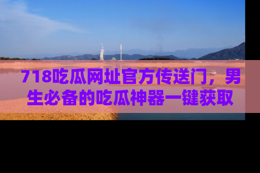 718吃瓜网址官方传送门，男生必备的吃瓜神器一键获取！