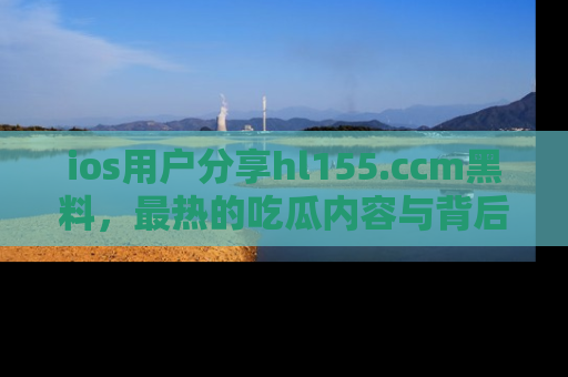 ios用户分享hl155.ccm黑料，最热的吃瓜内容与背后的真实事件！