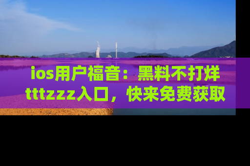 ios用户福音：黑料不打烊tttzzz入口，快来免费获取最新娱乐黑料！