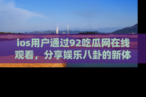 ios用户通过92吃瓜网在线观看，分享娱乐八卦的新体验！