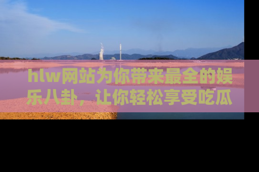 hlw网站为你带来最全的娱乐八卦，让你轻松享受吃瓜时光