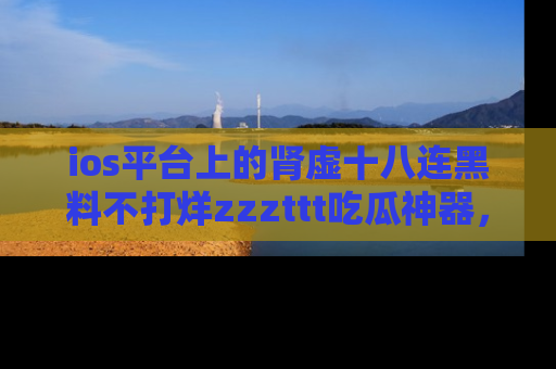 ios平台上的肾虚十八连黑料不打烊zzzttt吃瓜神器，你绝对不能错过