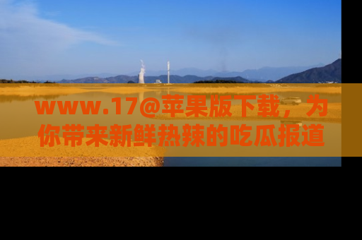 www.17@苹果版下载，为你带来新鲜热辣的吃瓜报道，尽情享受！