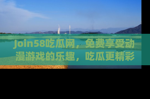 Join58吃瓜网，免费享受动漫游戏的乐趣，吃瓜更精彩！