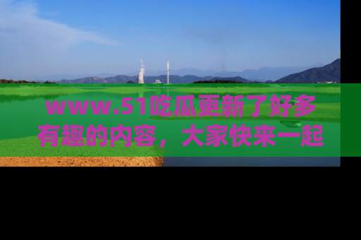 www.51吃瓜更新了好多有趣的内容，大家快来一起享受这波吃瓜热潮吧！