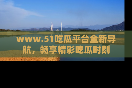 www.51吃瓜平台全新导航，畅享精彩吃瓜时刻