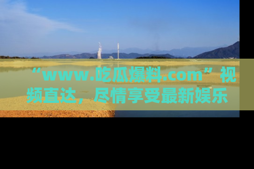 “www.吃瓜爆料.com”视频直达，尽情享受最新娱乐圈的吃瓜盛宴！