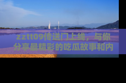 zztt09传送门上线，与你分享最精彩的吃瓜故事和内幕！