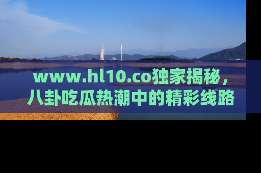 www.hl10.co独家揭秘，八卦吃瓜热潮中的精彩线路推荐