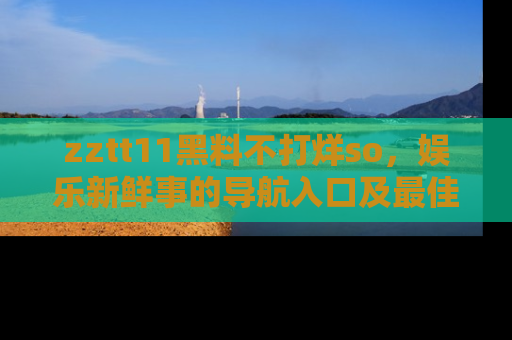 zztt11黑料不打烊so，娱乐新鲜事的导航入口及最佳浏览线路推荐